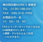 横浜岡田屋 MORE'S 商事部 TEL:0120-188-031 FAX:045-316-7092 お電話は月~金 10:00~17:00 FAXとインターネットでのご注文は24時間受付けします。※携帯・PHSからもご利用いただけます。