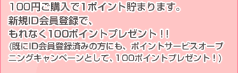 100円ご購入で1ポイント貯まります。新規ID会員登録で、もれなく100ポイントプレゼント！！ (既にID会員登録済みの方にも、ポイントサービスオープニングキャンペーンとして、100ポイントプレゼント！)